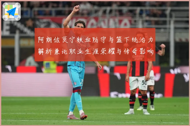 阿朗佐莫宁铁血防守与篮下统治力解析兼论职业生涯荣耀与传奇影响