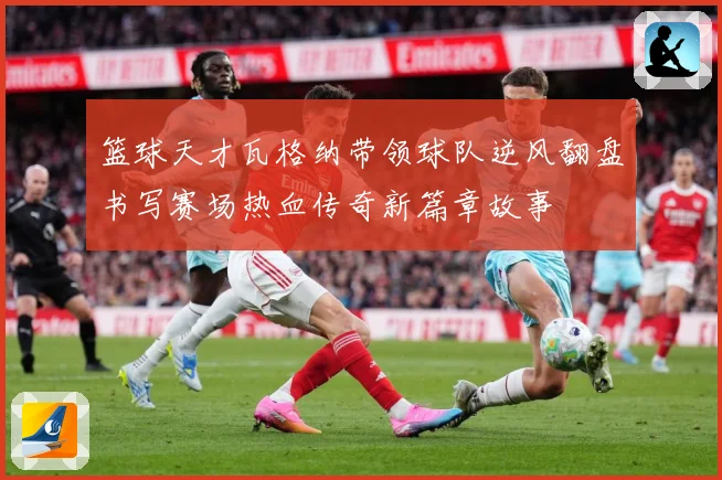 篮球天才瓦格纳带领球队逆风翻盘书写赛场热血传奇新篇章故事