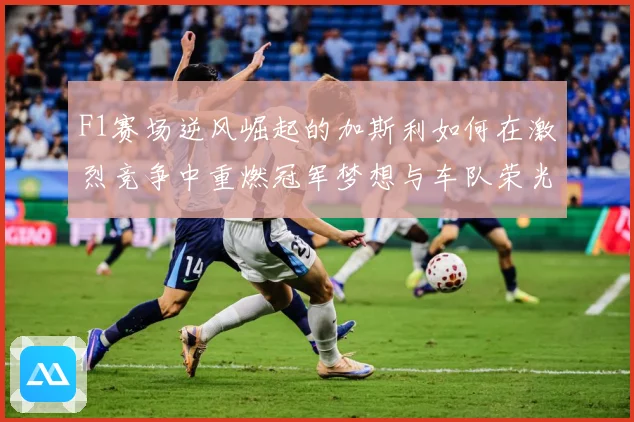 F1赛场逆风崛起的加斯利如何在激烈竞争中重燃冠军梦想与车队荣光