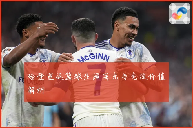 哈登重返篮球生涯高光与竞技价值解析