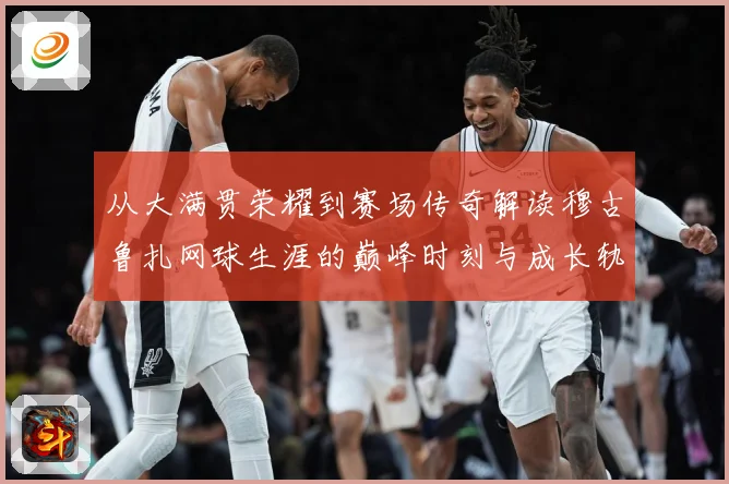 从大满贯荣耀到赛场传奇解读穆古鲁扎网球生涯的巅峰时刻与成长轨迹