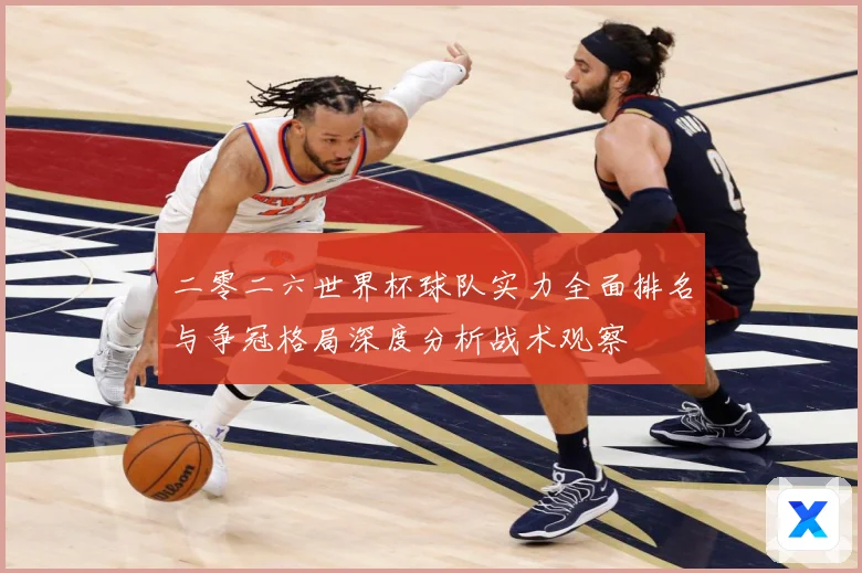 二零二六世界杯球队实力全面排名与争冠格局深度分析战术观察