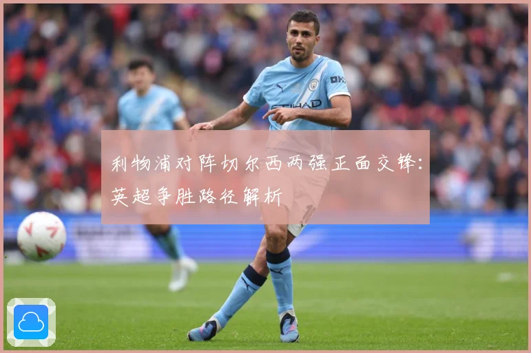 利物浦对阵切尔西两强正面交锋：英超争胜路径解析