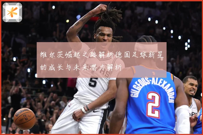 维尔茨崛起之路解析德国足球新星的成长与未来潜力解析